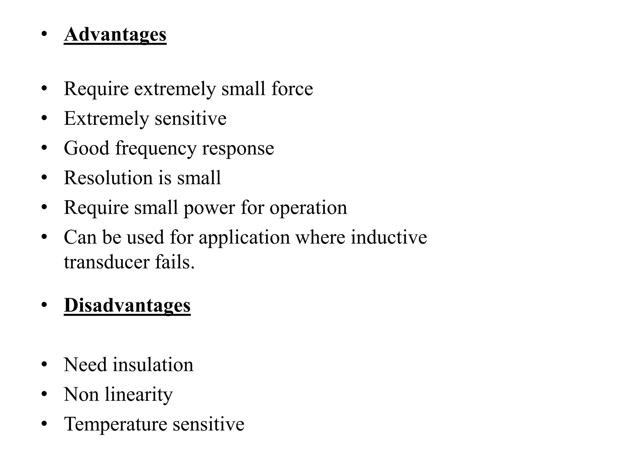 • Advantages
• Require extremely small force
• Extremely sensitive
• Good frequency response
• Resolution is small
• Require small power for operation
• Can be used for application where inductive
transducer fails.
• Disadvantages
• Need insulation
• Non linearity
• Temperature sensitive
 
