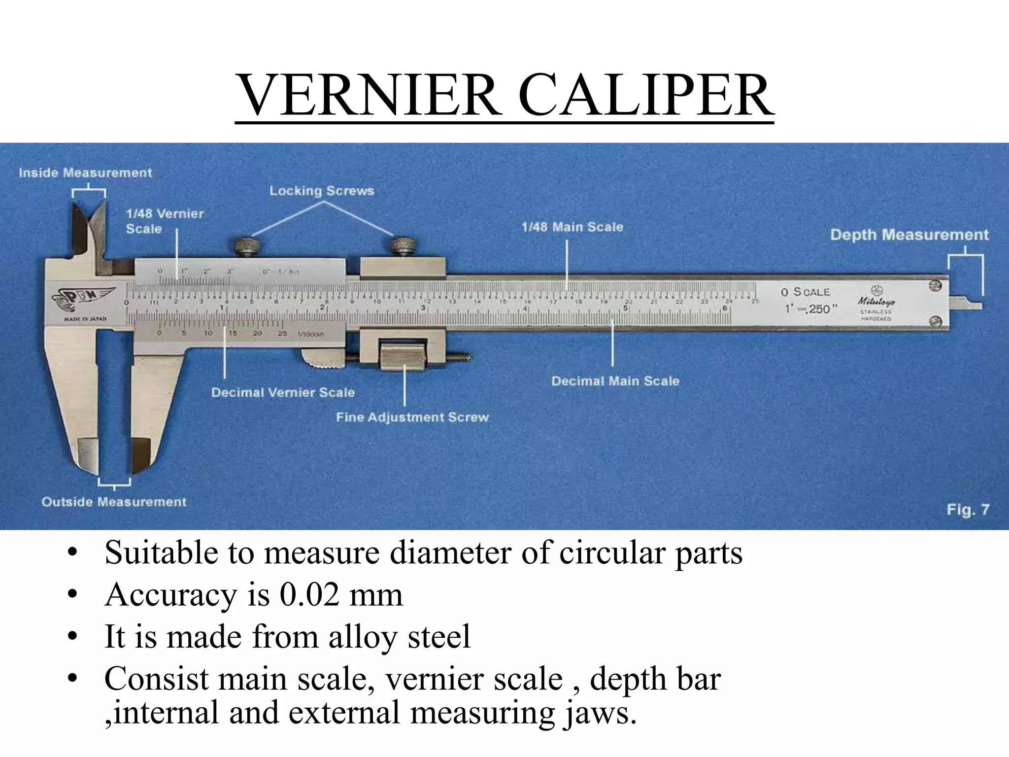 VERNIER CALIPER
• Suitable to measure diameter of circular parts
• Accuracy is 0.02 mm
• It is made from alloy steel
• Consist main scale, vernier scale , depth bar
,internal and external measuring jaws.
 