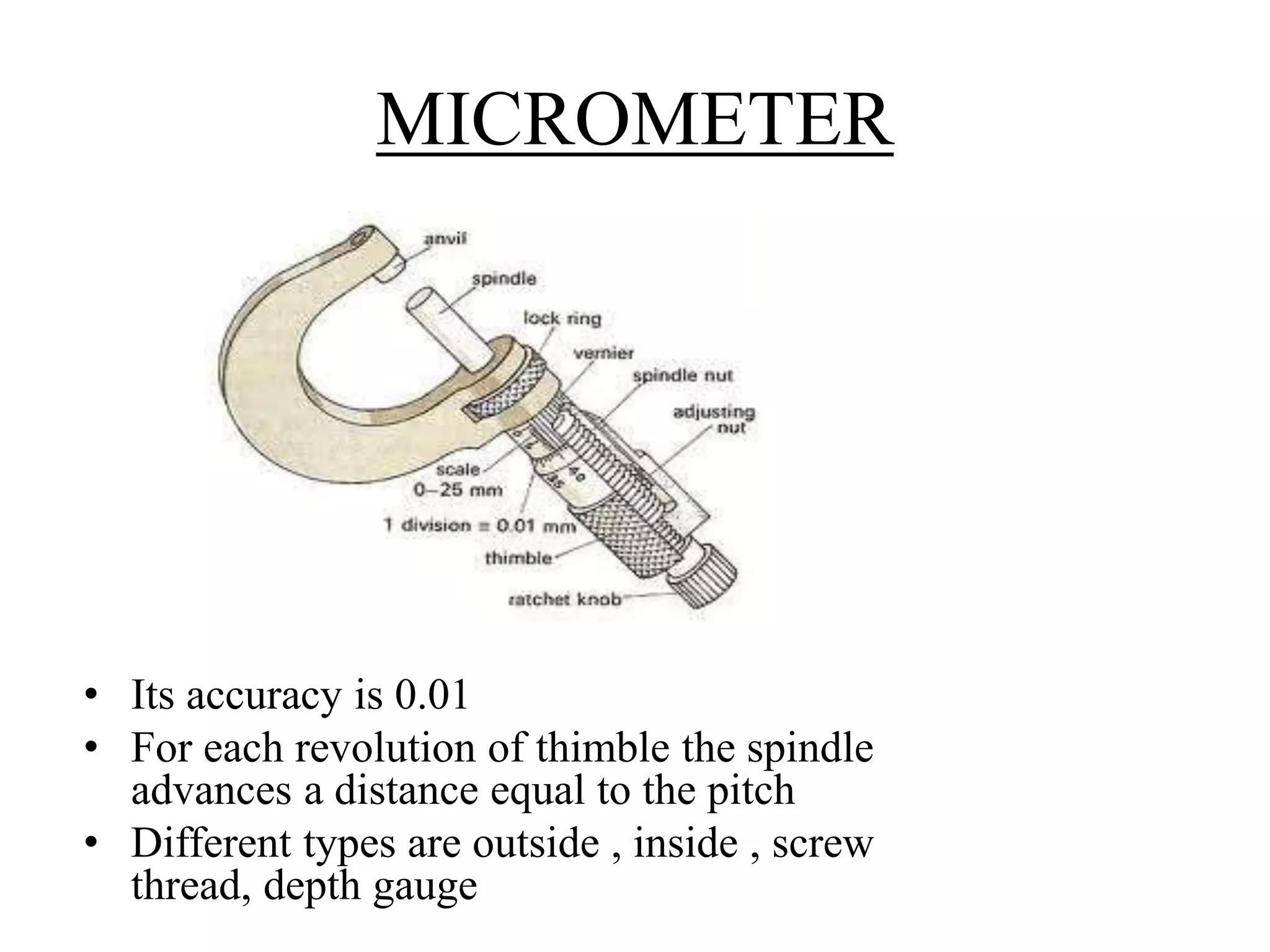 MICROMETER
• Its accuracy is 0.01
• For each revolution of thimble the spindle
advances a distance equal to the pitch
• Different types are outside , inside , screw
thread, depth gauge
 
