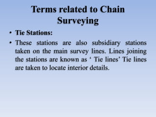 Terms related to Chain
Surveying
• Tie Stations:
• These stations are also subsidiary stations
taken on the main survey lines. Lines joining
the stations are known as ‘ Tie lines’ Tie lines
are taken to locate interior details.
 