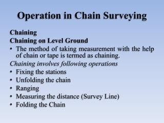 Operation in Chain Surveying
Chaining
Chaining on Level Ground
• The method of taking measurement with the help
of chain or tape is termed as chaining.
Chaining involves following operations
• Fixing the stations
• Unfolding the chain
• Ranging
• Measuring the distance (Survey Line)
• Folding the Chain
 