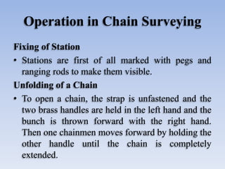 Operation in Chain Surveying
Fixing of Station
• Stations are first of all marked with pegs and
ranging rods to make them visible.
Unfolding of a Chain
• To open a chain, the strap is unfastened and the
two brass handles are held in the left hand and the
bunch is thrown forward with the right hand.
Then one chainmen moves forward by holding the
other handle until the chain is completely
extended.
 