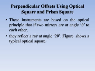 Perpendicular Offsets Using Optical
Square and Prism Square
• These instruments are based on the optical
principle that if two mirrors are at angle ‘θ’ to
each other,
• they reflect a ray at angle ‘2θ’. Figure shows a
typical optical square.
 