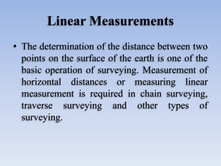 Linear Measurements
• The determination of the distance between two
points on the surface of the earth is one of the
basic operation of surveying. Measurement of
horizontal distances or measuring linear
measurement is required in chain surveying,
traverse surveying and other types of
surveying.
 