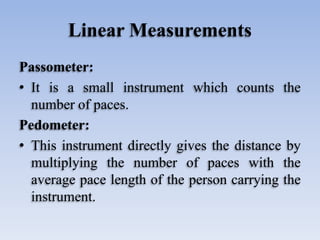 Linear Measurements
Passometer:
• It is a small instrument which counts the
number of paces.
Pedometer:
• This instrument directly gives the distance by
multiplying the number of paces with the
average pace length of the person carrying the
instrument.
 