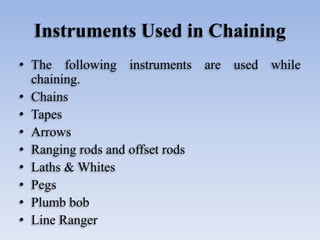 Instruments Used in Chaining
• The following instruments are used while
chaining.
• Chains
• Tapes
• Arrows
• Ranging rods and offset rods
• Laths & Whites
• Pegs
• Plumb bob
• Line Ranger
 