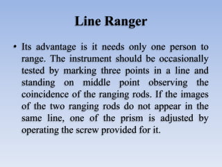 Line Ranger
• Its advantage is it needs only one person to
range. The instrument should be occasionally
tested by marking three points in a line and
standing on middle point observing the
coincidence of the ranging rods. If the images
of the two ranging rods do not appear in the
same line, one of the prism is adjusted by
operating the screw provided for it.
 