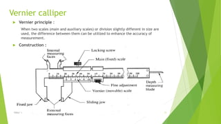 Vernier calliper
 Vernier principle :
When two scales (main and auxiliary scales) or division slightly different in size are
used, the difference between them can be utilized to enhance the accuracy of
measurement.
 Construction :
$ɧƦɛƴ ´ƶ 11
 