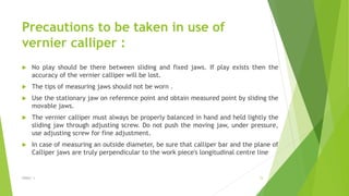 Precautions to be taken in use of
vernier calliper :
 No play should be there between sliding and fixed jaws. If play exists then the
accuracy of the vernier calliper will be lost.
 The tips of measuring jaws should not be worn .
 Use the stationary jaw on reference point and obtain measured point by sliding the
movable jaws.
 The vernier calliper must always be properly balanced in hand and held lightly the
sliding jaw through adjusting screw. Do not push the moving jaw, under pressure,
use adjusting screw for fine adjustment.
 In case of measuring an outside diameter, be sure that calliper bar and the plane of
Calliper jaws are truly perpendicular to the work piece's longitudinal centre line
$ɧƦɛƴ ´ƶ 15
 