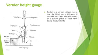 Vernier height guage
 Similar to a vernier calliper except
that the fixed jaw in this case is
replaced by a fixed base which rests
on a surface plate or table when
taking measurements.
$ɧƦɛƴ ´ƶ 16
 
