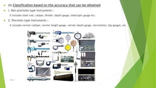  (B) Classification based on the accuracy that can be obtained
 l. Non-precision type instruments :
It includes steel rule, caliper, divider; depth gauge, telescopic gauge etc.
 2. Precision type instruments :
It includes vernier calliper, vernier height gauge, vernier depth gauge, micrometer, slip gauges, etc
$ɧƦɛƴ ´ƶ 7
 