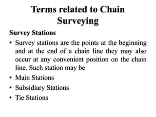 Terms related to Chain
Surveying
Survey Stations
• Survey stations are the points at the beginning
and at the end of a chain line they may also
occur at any convenient position on the chain
line. Such station may be
• Main Stations
• Subsidiary Stations
• Tie Stations
 