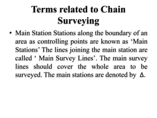 Terms related to Chain
Surveying
• Main Station Stations along the boundary of an
area as controlling points are known as ‘Main
Stations’ The lines joining the main station are
called ‘ Main Survey Lines’. The main survey
lines should cover the whole area to be
surveyed. The main stations are denoted by Δ.
 