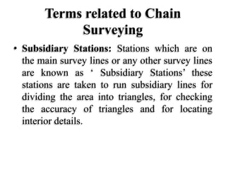 Terms related to Chain
Surveying
• Subsidiary Stations: Stations which are on
the main survey lines or any other survey lines
are known as ‘ Subsidiary Stations’ these
stations are taken to run subsidiary lines for
dividing the area into triangles, for checking
the accuracy of triangles and for locating
interior details.
 