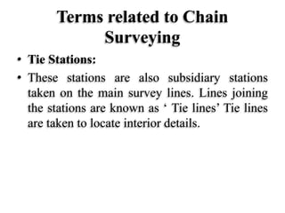 Terms related to Chain
Surveying
• Tie Stations:
• These stations are also subsidiary stations
taken on the main survey lines. Lines joining
the stations are known as ‘ Tie lines’ Tie lines
are taken to locate interior details.
 