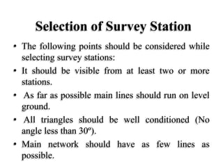 Selection of Survey Station
• The following points should be considered while
selecting survey stations:
• It should be visible from at least two or more
stations.
• As far as possible main lines should run on level
ground.
• All triangles should be well conditioned (No
angle less than 30º).
• Main network should have as few lines as
possible.
 