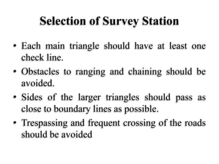 Selection of Survey Station
• Each main triangle should have at least one
check line.
• Obstacles to ranging and chaining should be
avoided.
• Sides of the larger triangles should pass as
close to boundary lines as possible.
• Trespassing and frequent crossing of the roads
should be avoided
 