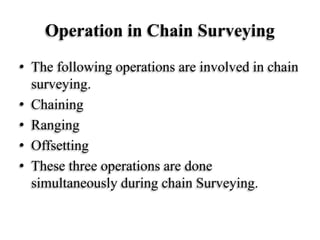 Operation in Chain Surveying
• The following operations are involved in chain
surveying.
• Chaining
• Ranging
• Offsetting
• These three operations are done
simultaneously during chain Surveying.
 