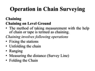 Operation in Chain Surveying
Chaining
Chaining on Level Ground
• The method of taking measurement with the help
of chain or tape is termed as chaining.
Chaining involves following operations
• Fixing the stations
• Unfolding the chain
• Ranging
• Measuring the distance (Survey Line)
• Folding the Chain
 