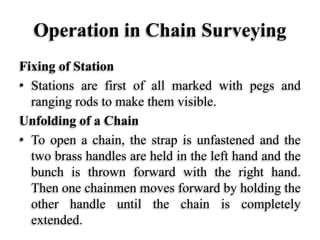 Operation in Chain Surveying
Fixing of Station
• Stations are first of all marked with pegs and
ranging rods to make them visible.
Unfolding of a Chain
• To open a chain, the strap is unfastened and the
two brass handles are held in the left hand and the
bunch is thrown forward with the right hand.
Then one chainmen moves forward by holding the
other handle until the chain is completely
extended.
 