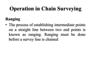 Operation in Chain Surveying
Ranging
• The process of establishing intermediate points
on a straight line between two end points is
known as ranging. Ranging must be done
before a survey line is chained
 