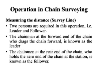 Operation in Chain Surveying
Measuring the distance (Survey Line)
• Two persons are required in this operation, i.e.
Leader and Follower.
• The chainman at the forward end of the chain
who drags the chain forward, is known as the
leader
• The chainmen at the rear end of the chain, who
holds the zero end of the chain at the station, is
known as the follower.
 