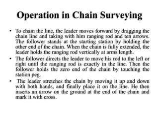 Operation in Chain Surveying
• To chain the line, the leader moves forward by dragging the
chain line and taking with him ranging rod and ten arrows.
The follower stands at the starting station by holding the
other end of the chain. When the chain is fully extended, the
leader holds the ranging rod vertically at arms length.
• The follower directs the leader to move his rod to the left or
right until the ranging rod is exactly in the line. Then the
follower holds the zero end of the chain by touching the
station peg.
• The leader stretches the chain by moving it up and down
with both hands, and finally place it on the line. He then
inserts an arrow on the ground at the end of the chain and
mark it with cross.
 