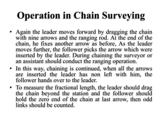 Operation in Chain Surveying
• Again the leader moves forward by dragging the chain
with nine arrows and the ranging rod. At the end of the
chain, he fixes another arrow as before, As the leader
moves further, the follower picks the arrow which were
inserted by the leader. During chaining the surveyor or
an assistant should conduct the ranging operation.
• In this way, chaining is continued, when all the arrows
are inserted the leader has non left with him, the
follower hands over to the leader.
• To measure the fractional length, the leader should drag
the chain beyond the station and the follower should
hold the zero end of the chain at last arrow, then odd
links should be counted.
 