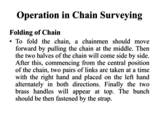 Operation in Chain Surveying
Folding of Chain
• To fold the chain, a chainmen should move
forward by pulling the chain at the middle. Then
the two halves of the chain will come side by side.
After this, commencing from the central position
of the chain, two pairs of links are taken at a time
with the right hand and placed on the left hand
alternately in both directions. Finally the two
brass handles will appear at top. The bunch
should be then fastened by the strap.
 