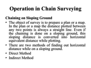 Operation in Chain Surveying
Chaining on Sloping Ground
• The object of survey is to prepare a plan or a map.
In the plan or a map the distance plotted between
any two points is always a straight line. Even if
the chaining is done on a sloping ground, this
sloping distance is converted into horizontal
equivalent distance while plotting.
• There are two methods of finding out horizontal
distance while on a sloping ground.
• Direct Method
• Indirect Method
 