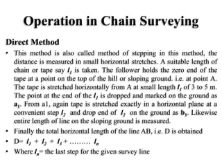 Operation in Chain Surveying
Direct Method
• This method is also called method of stepping in this method, the
distance is measured in small horizontal stretches. A suitable length of
chain or tape say l1 is taken. The follower holds the zero end of the
tape at a point on the top of the hill or sloping ground. i.e. at point A.
The tape is stretched horizontally from A at small length l1 of 3 to 5 m.
The point at the end of the l1 is dropped and marked on the ground as
a1. From a1, again tape is stretched exactly in a horizontal plane at a
convenient step l2 and drop end of l2 on the ground as b1. Likewise
entire length of line on the sloping ground is measured.
• Finally the total horizontal length of the line AB, i.e. D is obtained
• D= l1 + l2 + l3 + ……… ln
• Where ln= the last step for the given survey line
 