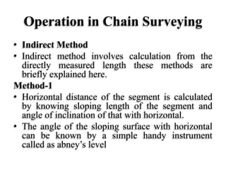 Operation in Chain Surveying
• Indirect Method
• Indirect method involves calculation from the
directly measured length these methods are
briefly explained here.
Method-1
• Horizontal distance of the segment is calculated
by knowing sloping length of the segment and
angle of inclination of that with horizontal.
• The angle of the sloping surface with horizontal
can be known by a simple handy instrument
called as abney’s level
 
