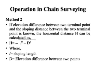 Operation in Chain Surveying
Method 2
• If elevation difference between two terminal point
and the sloping distance between the two terminal
point is known, the horizontal distance H can be
calculated as,
• H= l2 – D2
• Where,
• l= sloping length
• D= Elevation difference between two points
 