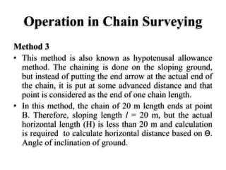 Operation in Chain Surveying
Method 3
• This method is also known as hypotenusal allowance
method. The chaining is done on the sloping ground,
but instead of putting the end arrow at the actual end of
the chain, it is put at some advanced distance and that
point is considered as the end of one chain length.
• In this method, the chain of 20 m length ends at point
B. Therefore, sloping length l = 20 m, but the actual
horizontal length (H) is less than 20 m and calculation
is required to calculate horizontal distance based on Ө.
Angle of inclination of ground.
 