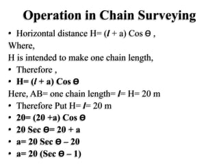 Operation in Chain Surveying
• Horizontal distance H= (l + a) Cos Ө ,
Where,
H is intended to make one chain length,
• Therefore ,
• H= (l + a) Cos Ө
Here, AB= one chain length= l= H= 20 m
• Therefore Put H= l= 20 m
• 20= (20 +a) Cos Ө
• 20 Sec Ө= 20 + a
• a= 20 Sec Ө – 20
• a= 20 (Sec Ө – 1)
 