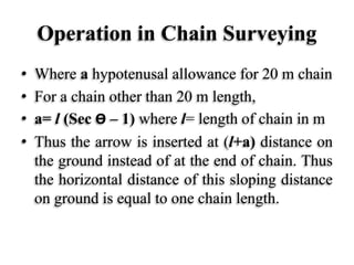 Operation in Chain Surveying
• Where a hypotenusal allowance for 20 m chain
• For a chain other than 20 m length,
• a= l (Sec Ө – 1) where l= length of chain in m
• Thus the arrow is inserted at (l+a) distance on
the ground instead of at the end of chain. Thus
the horizontal distance of this sloping distance
on ground is equal to one chain length.
 
