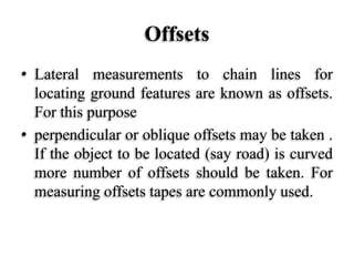 Offsets
• Lateral measurements to chain lines for
locating ground features are known as offsets.
For this purpose
• perpendicular or oblique offsets may be taken .
If the object to be located (say road) is curved
more number of offsets should be taken. For
measuring offsets tapes are commonly used.
 