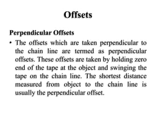 Offsets
Perpendicular Offsets
• The offsets which are taken perpendicular to
the chain line are termed as perpendicular
offsets. These offsets are taken by holding zero
end of the tape at the object and swinging the
tape on the chain line. The shortest distance
measured from object to the chain line is
usually the perpendicular offset.
 