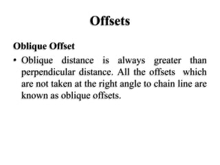 Offsets
Oblique Offset
• Oblique distance is always greater than
perpendicular distance. All the offsets which
are not taken at the right angle to chain line are
known as oblique offsets.
 