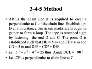 3-4-5 Method
• AB is the chain line it is required to erect a
perpendicular at C of the chain line. Establish a pt
D at 3 m distance. 5m & 6m marks are brought to
gather to form a loop .The tape is stretched tight
by fastening the end D and C. The point D is
established such that DE = 5 m and CE= 4 m and
CD = 3 m and DE2 = CD2 + DE2
• i.e. 5 2 = 3 2 + 4 2 = 25 thus Angle DCE = 90 0
• i.e. CE is perpendicular to chain line at C
 