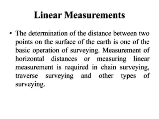 Linear Measurements
• The determination of the distance between two
points on the surface of the earth is one of the
basic operation of surveying. Measurement of
horizontal distances or measuring linear
measurement is required in chain surveying,
traverse surveying and other types of
surveying.
 