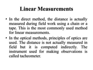 Linear Measurements
• In the direct method, the distance is actually
measured during field work using a chain or a
tape. This is the most commonly used method
for linear measurements.
• In the optical methods, principles of optics are
used. The distance is not actually measured in
field but it is computed indirectly. The
instrument used for making observations is
called tacheometer.
 