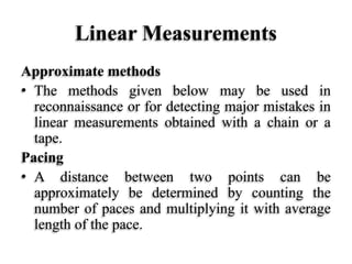 Linear Measurements
Approximate methods
• The methods given below may be used in
reconnaissance or for detecting major mistakes in
linear measurements obtained with a chain or a
tape.
Pacing
• A distance between two points can be
approximately be determined by counting the
number of paces and multiplying it with average
length of the pace.
 
