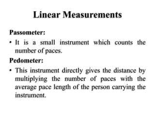 Linear Measurements
Passometer:
• It is a small instrument which counts the
number of paces.
Pedometer:
• This instrument directly gives the distance by
multiplying the number of paces with the
average pace length of the person carrying the
instrument.
 