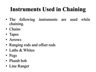 Instruments Used in Chaining
• The following instruments are used while
chaining.
• Chains
• Tapes
• Arrows
• Ranging rods and offset rods
• Laths & Whites
• Pegs
• Plumb bob
• Line Ranger
 