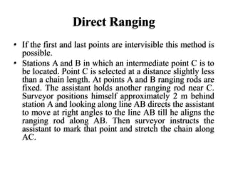 Direct Ranging
• If the first and last points are intervisible this method is
possible.
• Stations A and B in which an intermediate point C is to
be located. Point C is selected at a distance slightly less
than a chain length. At points A and B ranging rods are
fixed. The assistant holds another ranging rod near C.
Surveyor positions himself approximately 2 m behind
station A and looking along line AB directs the assistant
to move at right angles to the line AB till he aligns the
ranging rod along AB. Then surveyor instructs the
assistant to mark that point and stretch the chain along
AC.
 