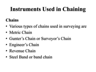 Instruments Used in Chaining
Chains
• Various types of chains used in surveying are
• Metric Chain
• Gunter’s Chain or Surveyor’s Chain
• Engineer’s Chain
• Revenue Chain
• Steel Band or band chain
 