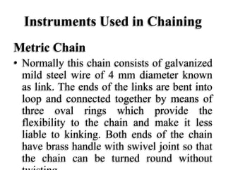 Instruments Used in Chaining
Metric Chain
• Normally this chain consists of galvanized
mild steel wire of 4 mm diameter known
as link. The ends of the links are bent into
loop and connected together by means of
three oval rings which provide the
flexibility to the chain and make it less
liable to kinking. Both ends of the chain
have brass handle with swivel joint so that
the chain can be turned round without
 
