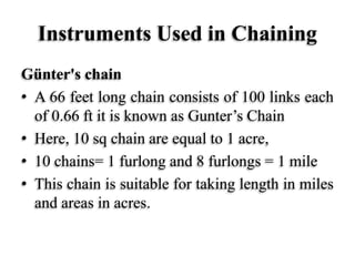 Instruments Used in Chaining
Günter's chain
• A 66 feet long chain consists of 100 links each
of 0.66 ft it is known as Gunter’s Chain
• Here, 10 sq chain are equal to 1 acre,
• 10 chains= 1 furlong and 8 furlongs = 1 mile
• This chain is suitable for taking length in miles
and areas in acres.
 
