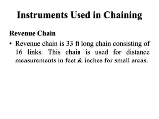 Instruments Used in Chaining
Revenue Chain
• Revenue chain is 33 ft long chain consisting of
16 links. This chain is used for distance
measurements in feet & inches for small areas.
 